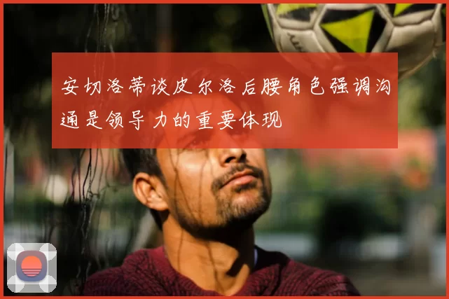 安切洛蒂谈皮尔洛后腰角色强调沟通是领导力的重要体现