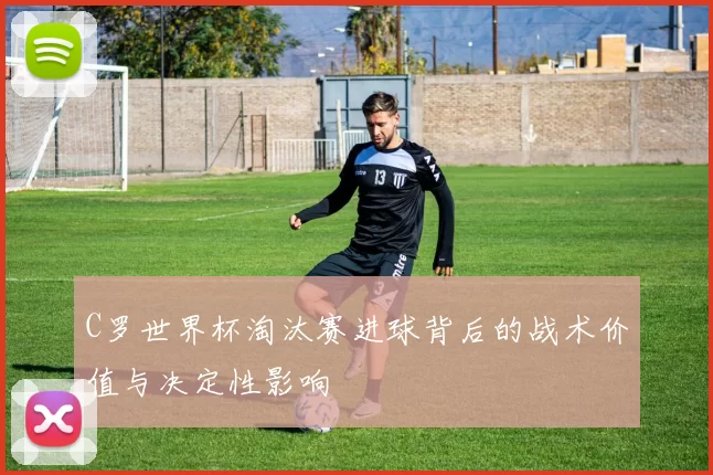 C罗世界杯淘汰赛进球背后的战术价值与决定性影响
