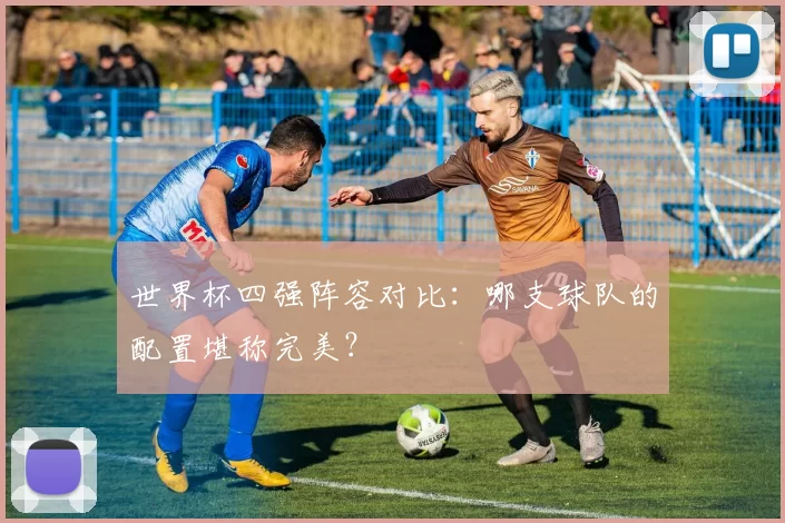 世界杯四强阵容对比：哪支球队的配置堪称完美？