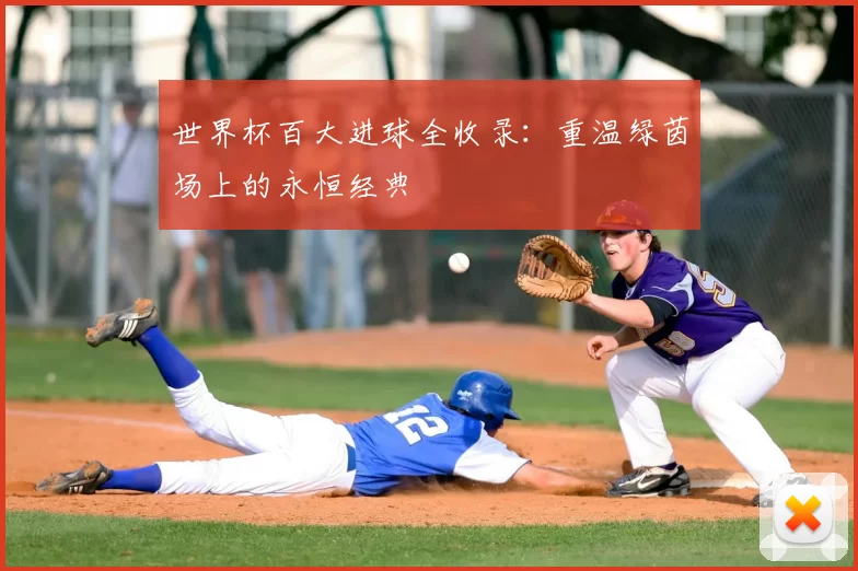 世界杯百大进球全收录：重温绿茵场上的永恒经典