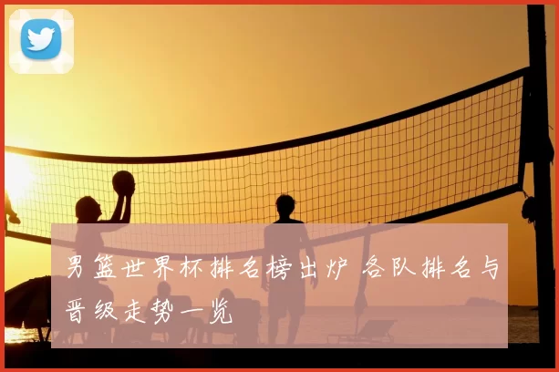 男篮世界杯排名榜出炉 各队排名与晋级走势一览