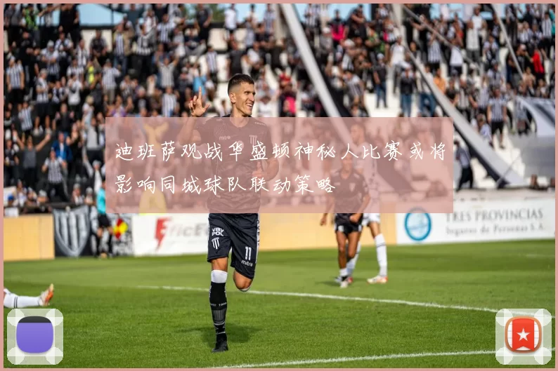 迪班萨观战华盛顿神秘人比赛或将影响同城球队联动策略