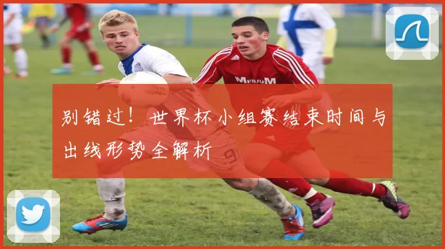 别错过!世界杯小组赛结束时间与出线形势全解析
