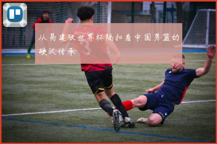 从易建联世界杯隔扣看中国男篮的硬汉传承
