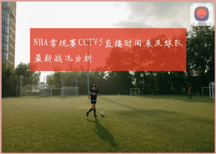 NBA常规赛CCTV5直播时间表及球队最新战况分析