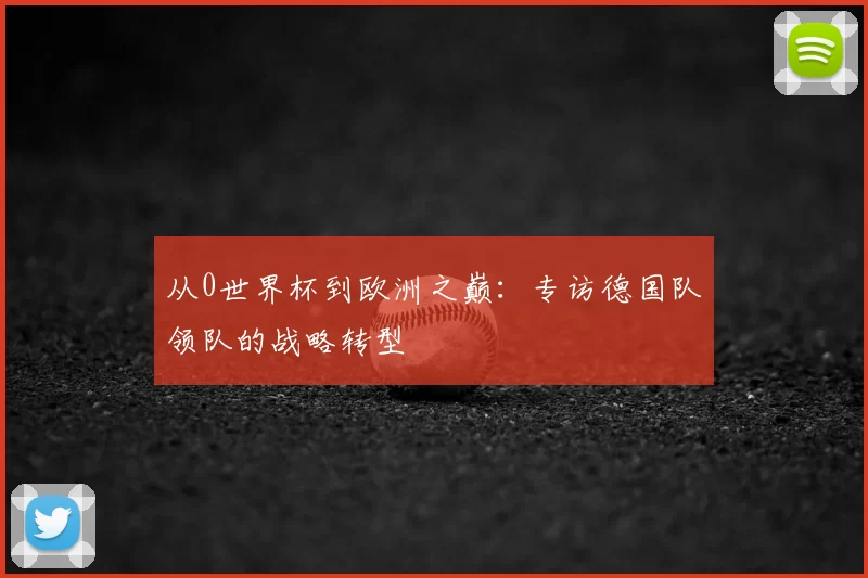 从0世界杯到欧洲之巅:专访德国队领队的战略转型