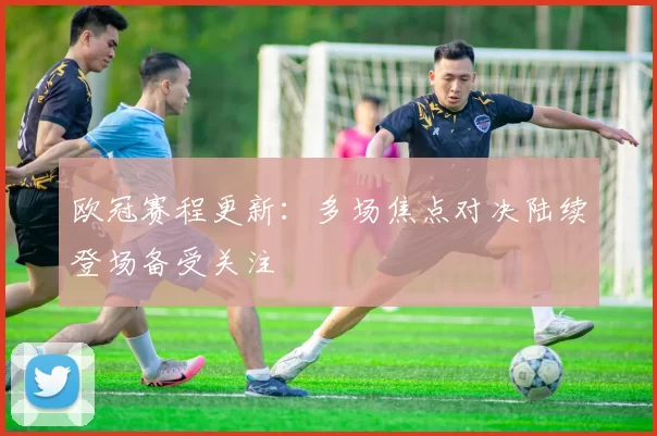 欧冠赛程更新:多场焦点对决陆续登场备受关注
