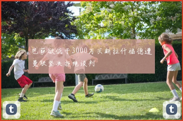 巴萨欲低于3000万买断拉什福德遭曼联坚决拒绝谈判