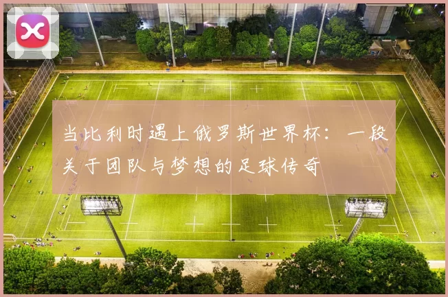 当比利时遇上俄罗斯世界杯:一段关于团队与梦想的足球传奇