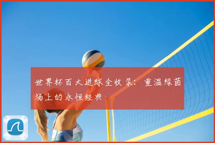 世界杯百大进球全收录:重温绿茵场上的永恒经典