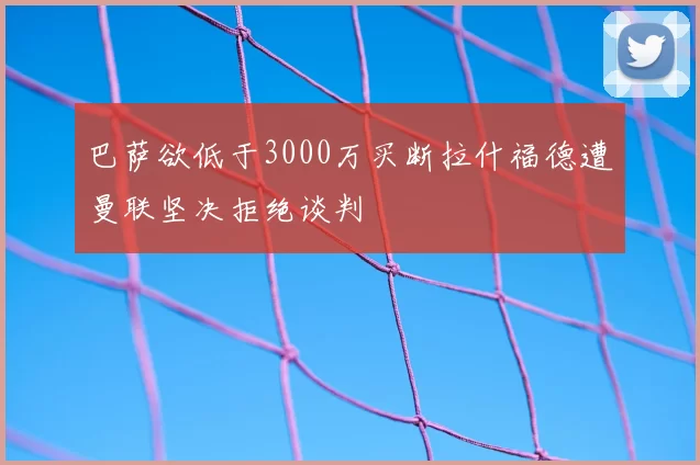 巴萨欲低于3000万买断拉什福德遭曼联坚决拒绝谈判