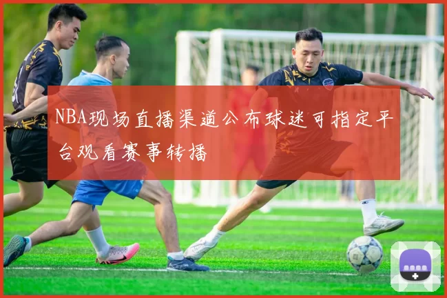 NBA现场直播渠道公布球迷可指定平台观看赛事转播