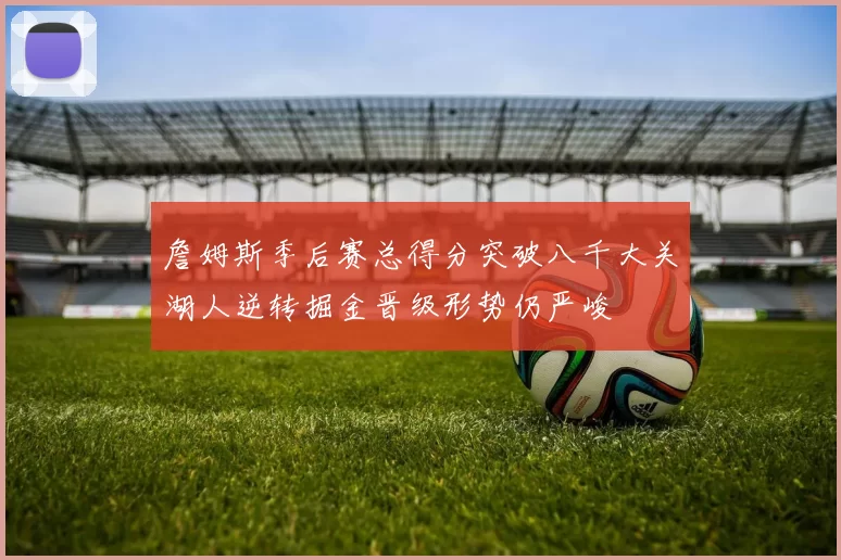 詹姆斯季后赛总得分突破八千大关湖人逆转掘金晋级形势仍严峻