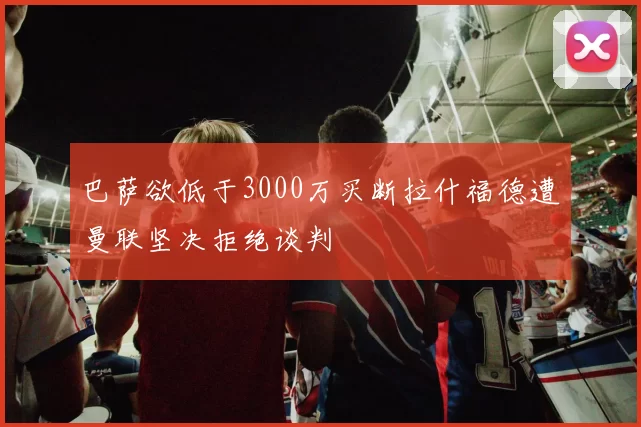巴萨欲低于3000万买断拉什福德遭曼联坚决拒绝谈判