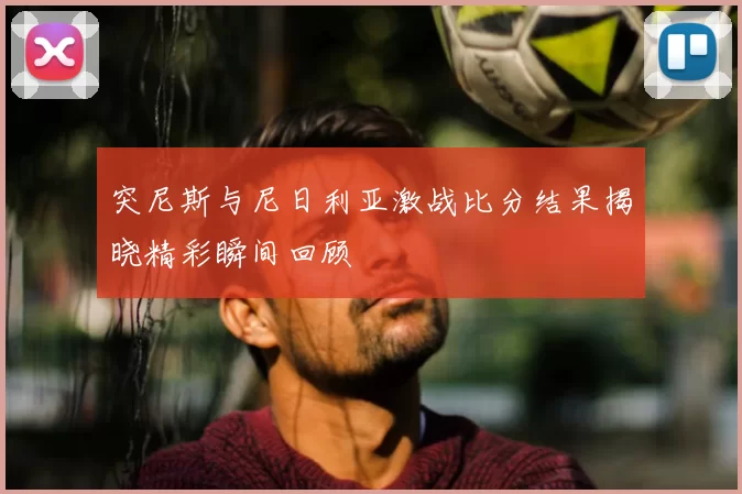 突尼斯与尼日利亚激战比分结果揭晓精彩瞬间回顾