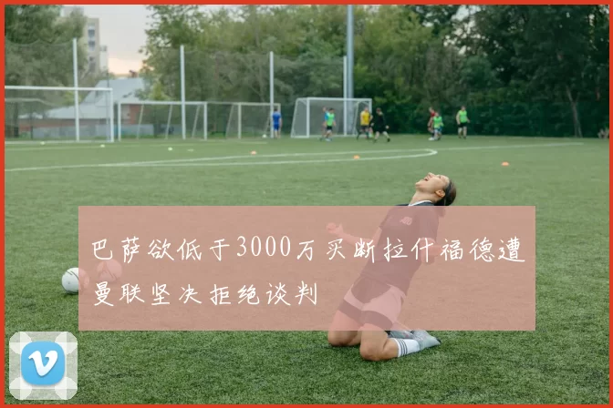 巴萨欲低于3000万买断拉什福德遭曼联坚决拒绝谈判