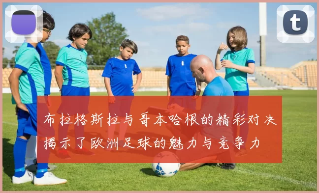 布拉格斯拉与哥本哈根的精彩对决揭示了欧洲足球的魅力与竞争力