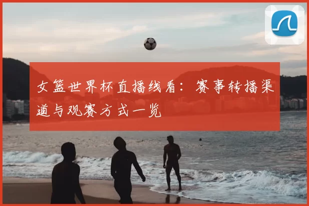 女篮世界杯直播线看:赛事转播渠道与观赛方式一览