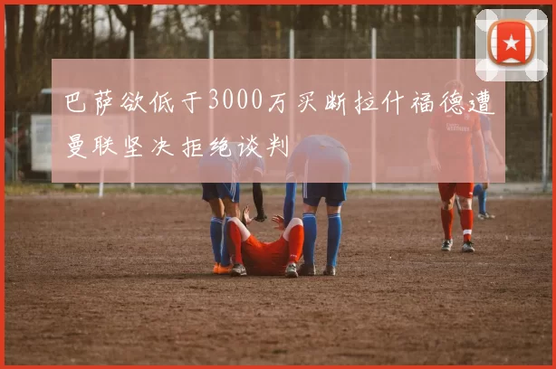 巴萨欲低于3000万买断拉什福德遭曼联坚决拒绝谈判