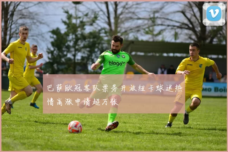 巴萨欧冠客队票务开放纽卡球迷热情高涨申请超万张