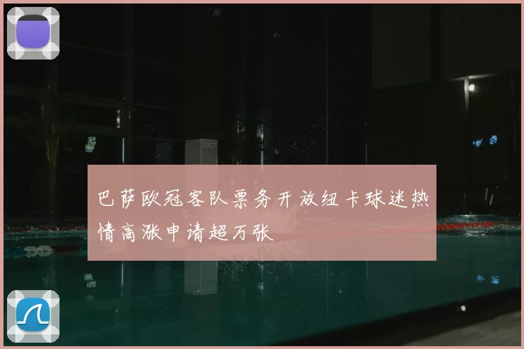 巴萨欧冠客队票务开放纽卡球迷热情高涨申请超万张