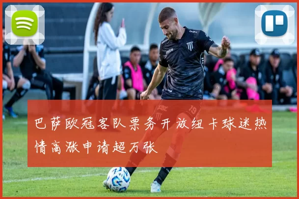 巴萨欧冠客队票务开放纽卡球迷热情高涨申请超万张