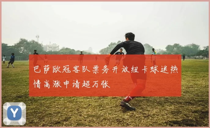 巴萨欧冠客队票务开放纽卡球迷热情高涨申请超万张