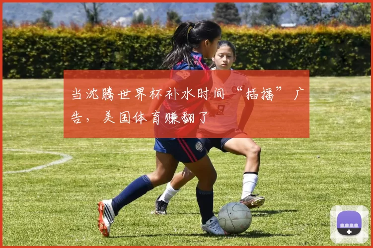 当沈腾世界杯补水时间“插播”广告,美国体育赚翻了