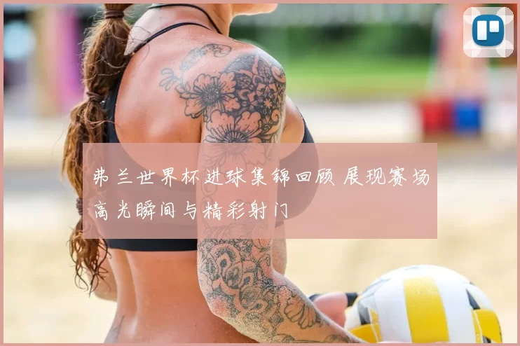 弗兰世界杯进球集锦回顾 展现赛场高光瞬间与精彩射门