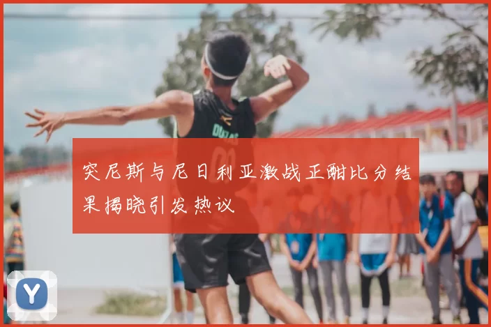 突尼斯与尼日利亚激战正酣比分结果揭晓引发热议