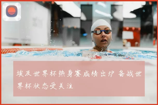 埃及世界杯热身赛成绩出炉 备战世界杯状态受关注