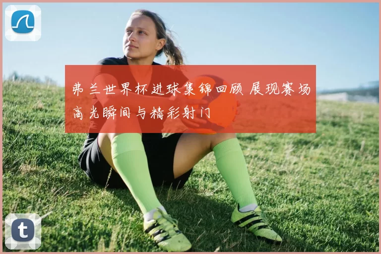 弗兰世界杯进球集锦回顾 展现赛场高光瞬间与精彩射门
