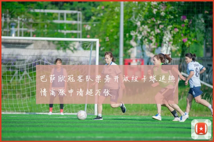 巴萨欧冠客队票务开放纽卡球迷热情高涨申请超万张