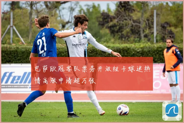 巴萨欧冠客队票务开放纽卡球迷热情高涨申请超万张