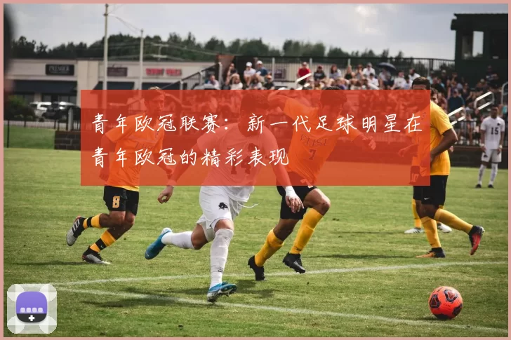 青年欧冠联赛:新一代足球明星在青年欧冠的精彩表现