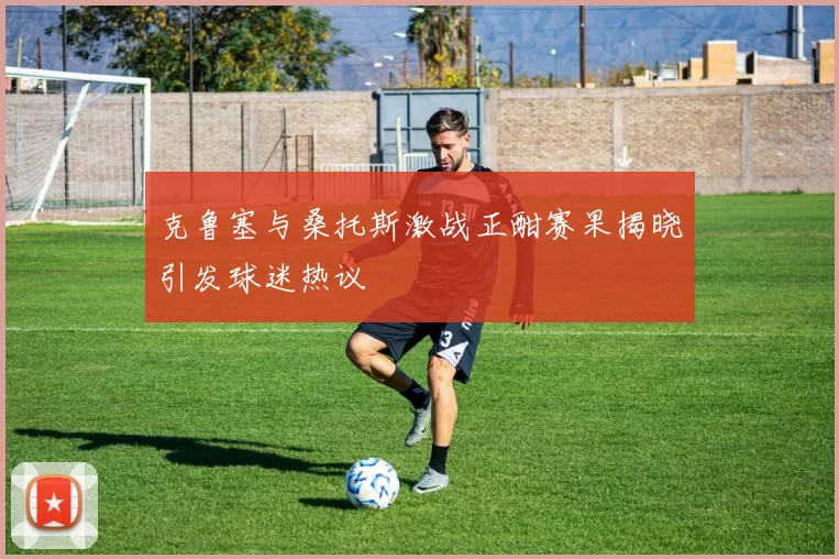克鲁塞与桑托斯激战正酣赛果揭晓引发球迷热议