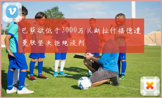 巴萨欲低于3000万买断拉什福德遭曼联坚决拒绝谈判