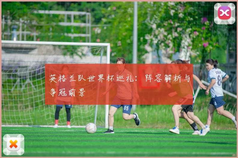 英格兰队世界杯巡礼:阵容解析与争冠前景