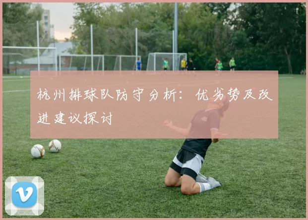 杭州排球队防守分析:优劣势及改进建议探讨