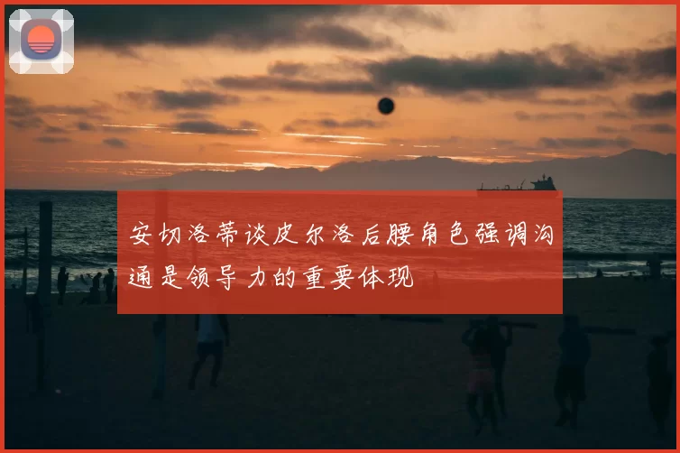 安切洛蒂谈皮尔洛后腰角色强调沟通是领导力的重要体现