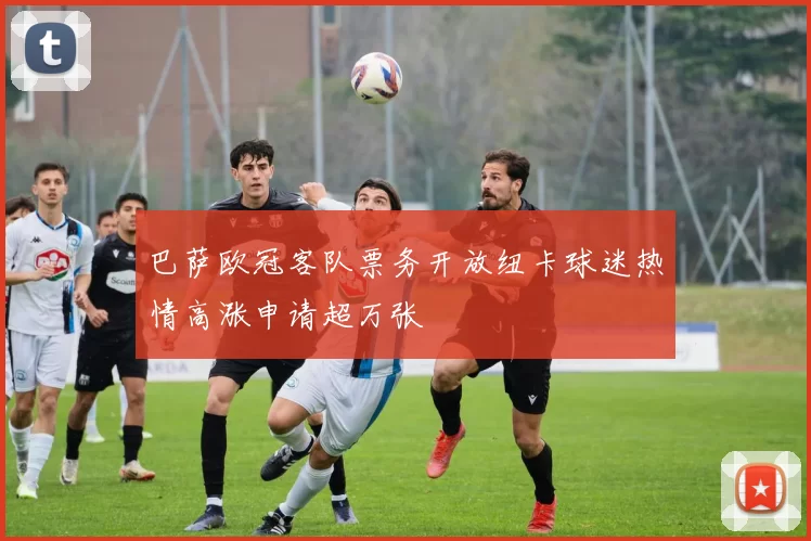 巴萨欧冠客队票务开放纽卡球迷热情高涨申请超万张