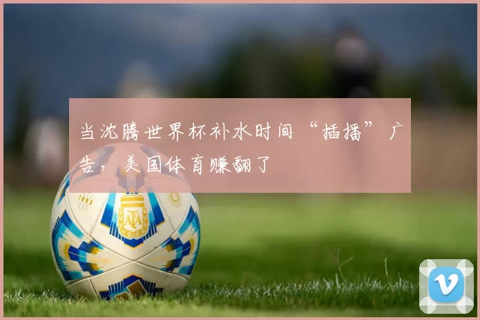 当沈腾世界杯补水时间“插播”广告,美国体育赚翻了