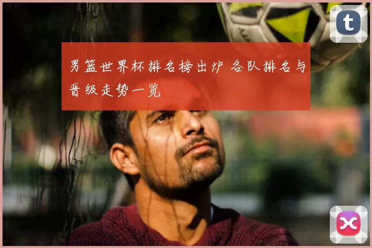 男篮世界杯排名榜出炉 各队排名与晋级走势一览