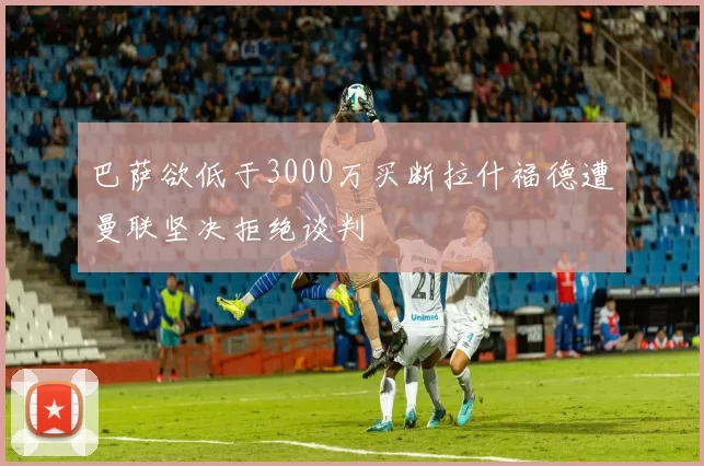 巴萨欲低于3000万买断拉什福德遭曼联坚决拒绝谈判