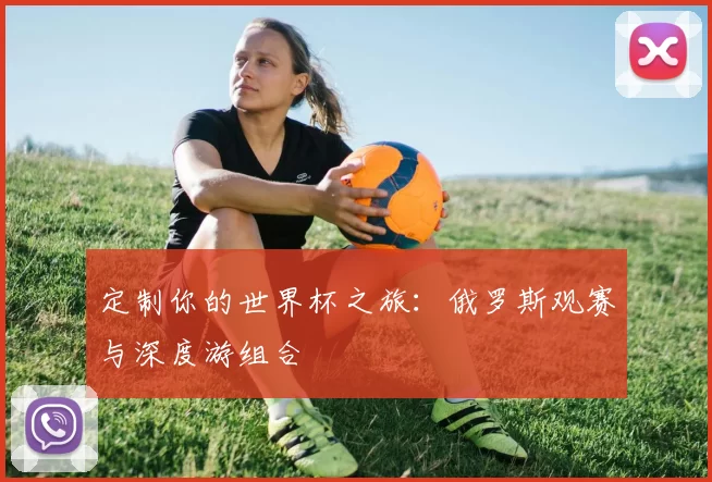 定制你的世界杯之旅:俄罗斯观赛与深度游组合