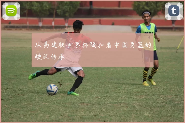 从易建联世界杯隔扣看中国男篮的硬汉传承