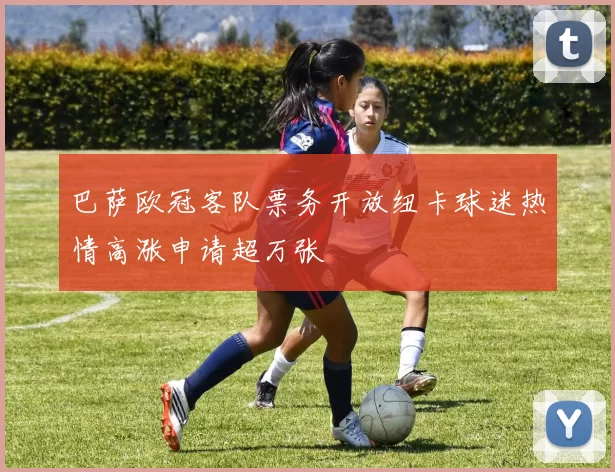 巴萨欧冠客队票务开放纽卡球迷热情高涨申请超万张