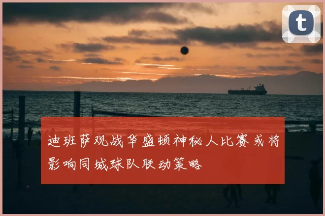 迪班萨观战华盛顿神秘人比赛或将影响同城球队联动策略