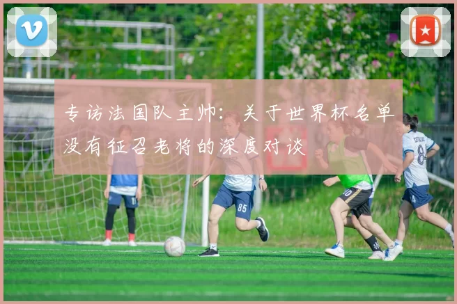 专访法国队主帅:关于世界杯名单没有征召老将的深度对谈