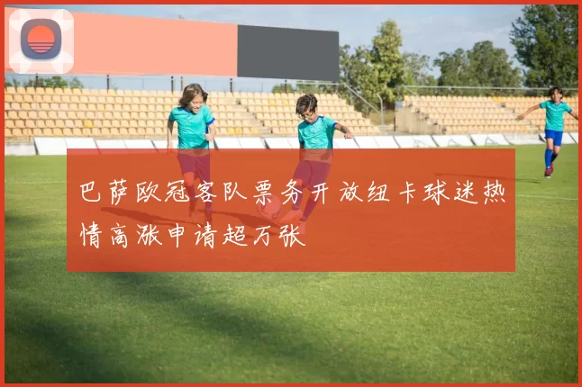 巴萨欧冠客队票务开放纽卡球迷热情高涨申请超万张